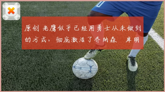 原创 老鹰似乎已经用勇士从未做到的方式，彻底激活了乔纳森・库明加