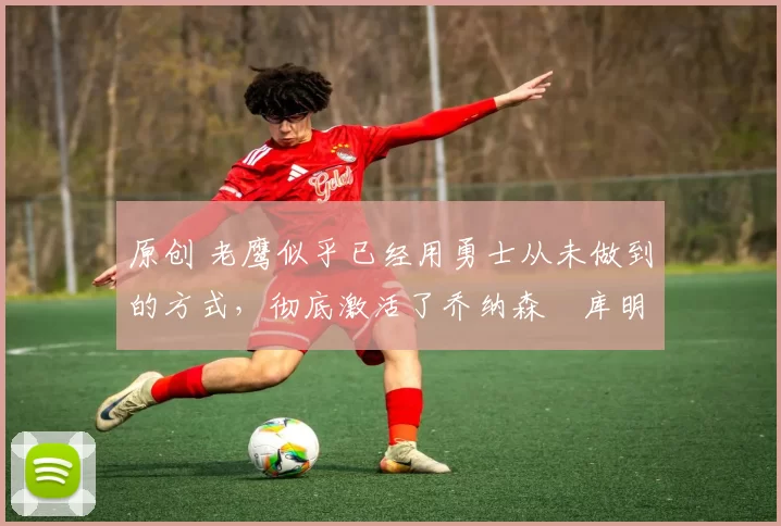 原创 老鹰似乎已经用勇士从未做到的方式,彻底激活了乔纳森・库明加