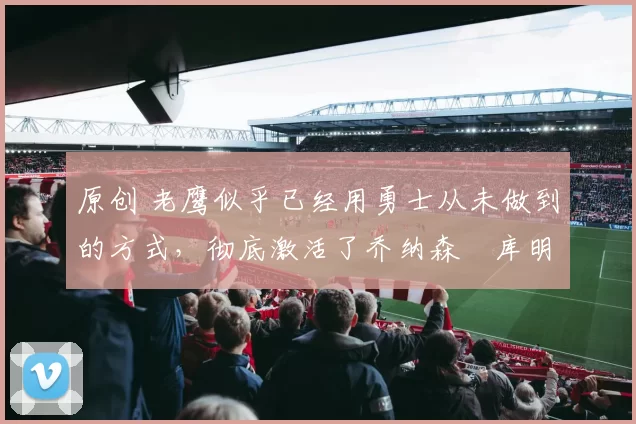 原创 老鹰似乎已经用勇士从未做到的方式,彻底激活了乔纳森・库明加