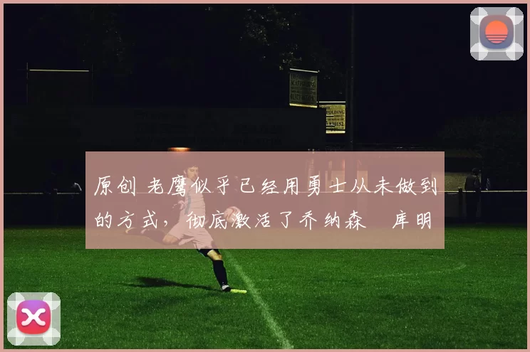 原创 老鹰似乎已经用勇士从未做到的方式，彻底激活了乔纳森・库明加