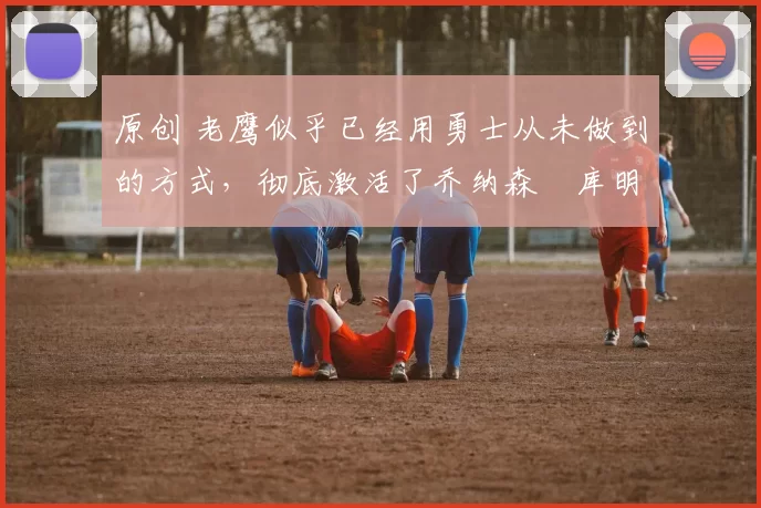 原创 老鹰似乎已经用勇士从未做到的方式，彻底激活了乔纳森・库明加