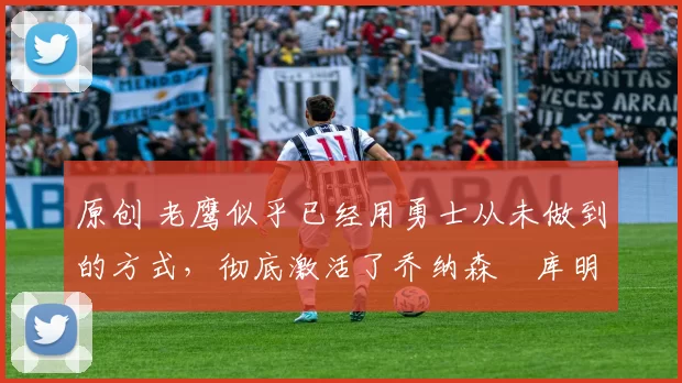 原创 老鹰似乎已经用勇士从未做到的方式，彻底激活了乔纳森・库明加