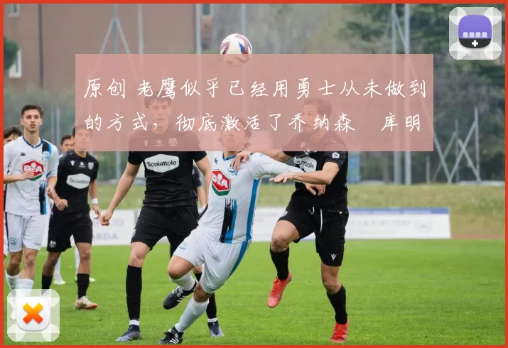 原创 老鹰似乎已经用勇士从未做到的方式,彻底激活了乔纳森・库明加