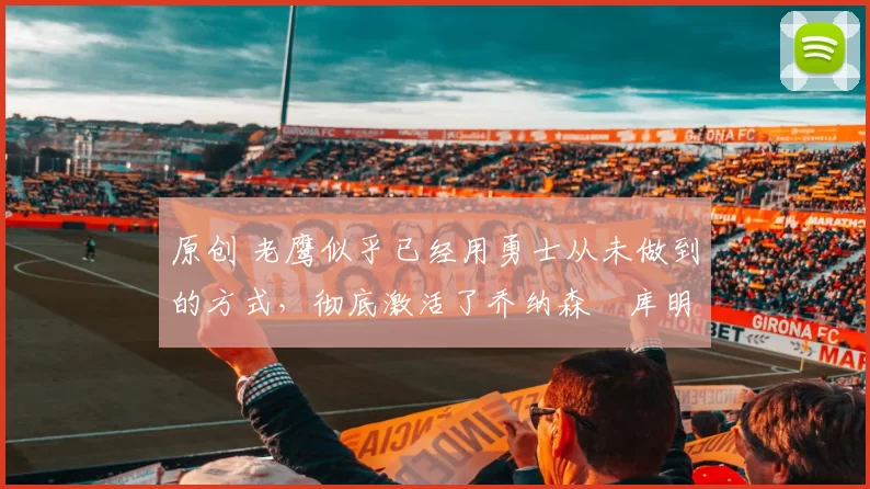 原创 老鹰似乎已经用勇士从未做到的方式，彻底激活了乔纳森・库明加