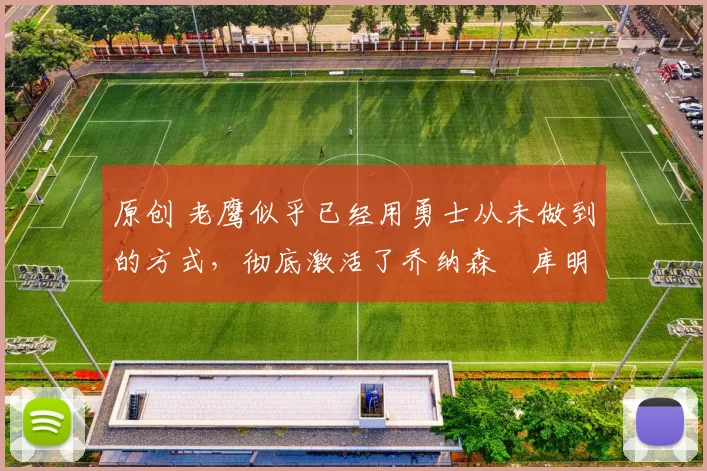 原创 老鹰似乎已经用勇士从未做到的方式，彻底激活了乔纳森・库明加