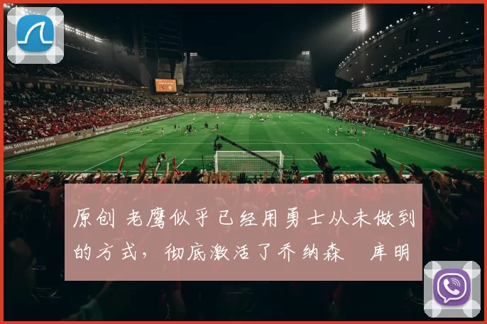 原创 老鹰似乎已经用勇士从未做到的方式，彻底激活了乔纳森・库明加