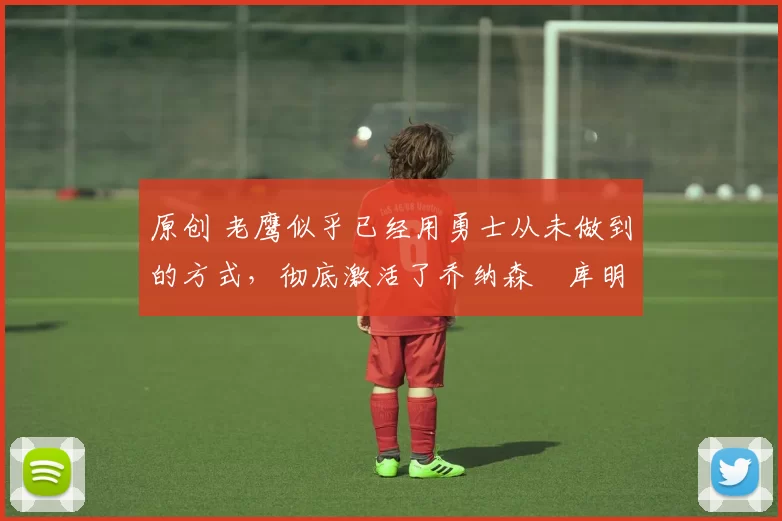 原创 老鹰似乎已经用勇士从未做到的方式,彻底激活了乔纳森・库明加