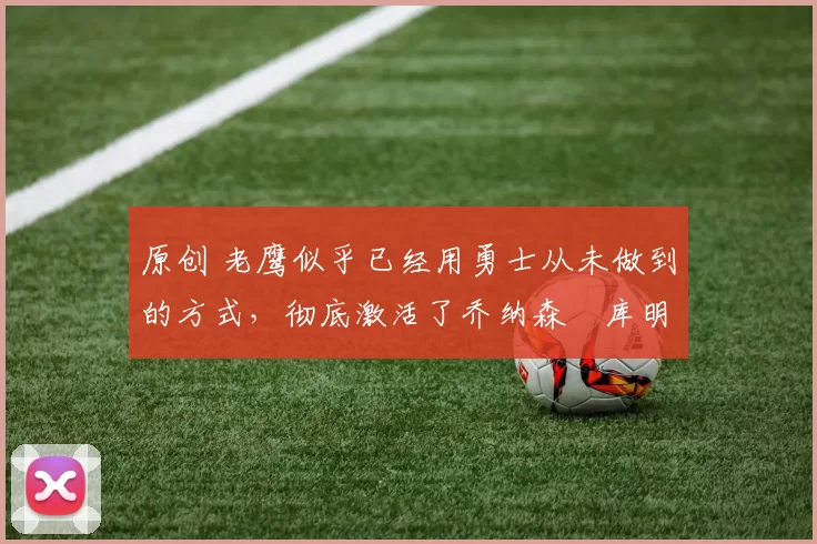 原创 老鹰似乎已经用勇士从未做到的方式,彻底激活了乔纳森・库明加