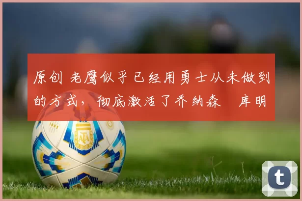 原创 老鹰似乎已经用勇士从未做到的方式，彻底激活了乔纳森・库明加