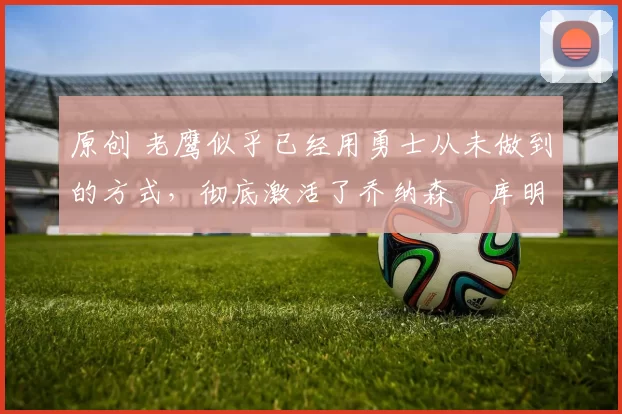 原创 老鹰似乎已经用勇士从未做到的方式，彻底激活了乔纳森・库明加