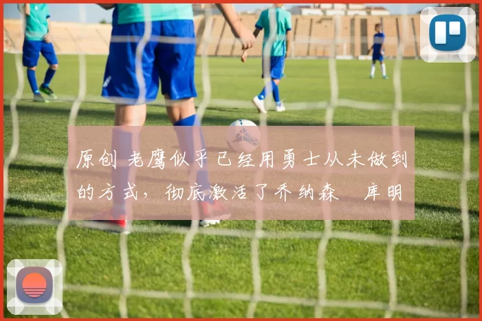 原创 老鹰似乎已经用勇士从未做到的方式,彻底激活了乔纳森・库明加