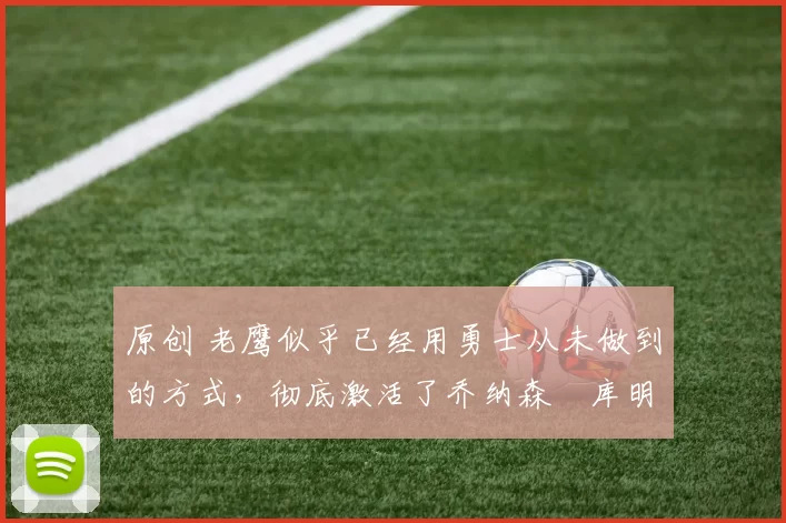 原创 老鹰似乎已经用勇士从未做到的方式，彻底激活了乔纳森・库明加