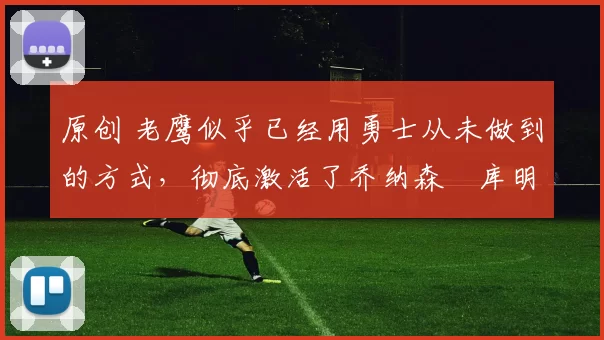 原创 老鹰似乎已经用勇士从未做到的方式，彻底激活了乔纳森・库明加