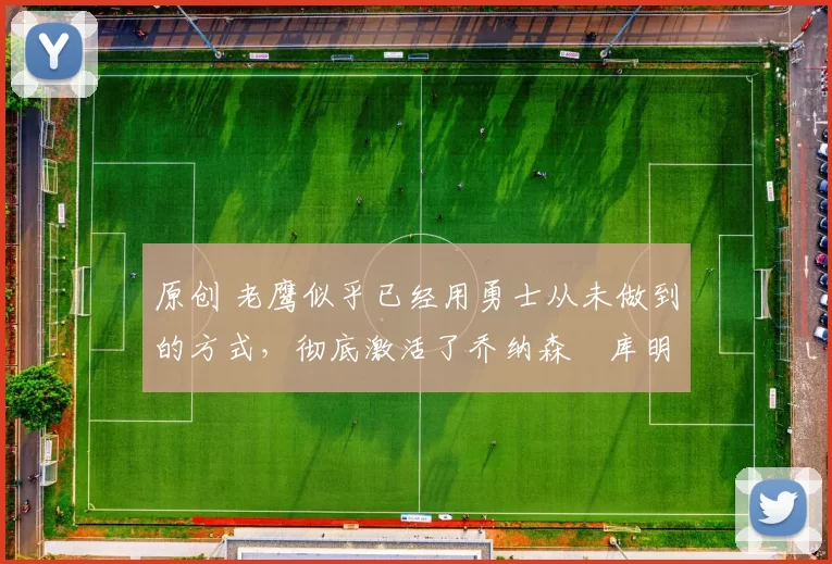 原创 老鹰似乎已经用勇士从未做到的方式，彻底激活了乔纳森・库明加