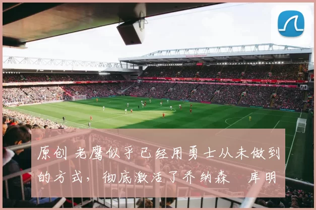 原创 老鹰似乎已经用勇士从未做到的方式，彻底激活了乔纳森・库明加