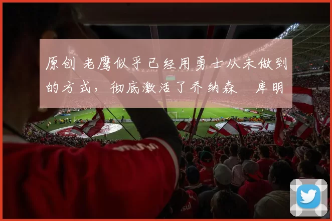 原创 老鹰似乎已经用勇士从未做到的方式，彻底激活了乔纳森・库明加