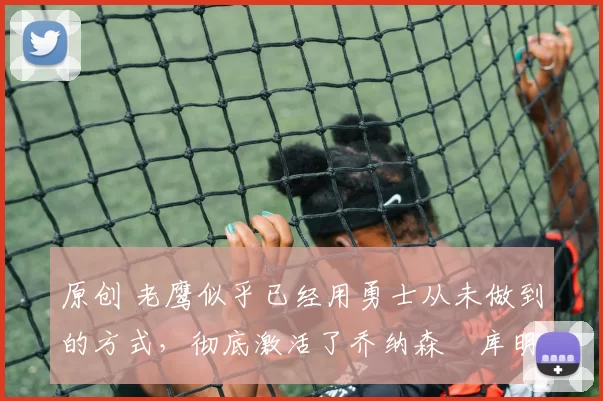 原创 老鹰似乎已经用勇士从未做到的方式,彻底激活了乔纳森・库明加