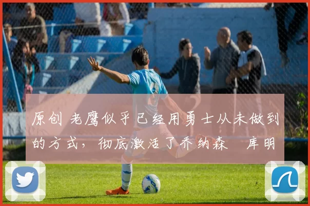 原创 老鹰似乎已经用勇士从未做到的方式，彻底激活了乔纳森・库明加