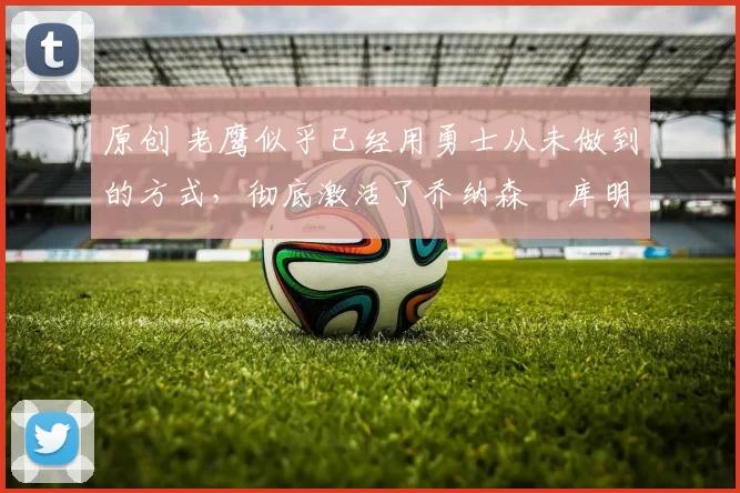 原创 老鹰似乎已经用勇士从未做到的方式，彻底激活了乔纳森・库明加