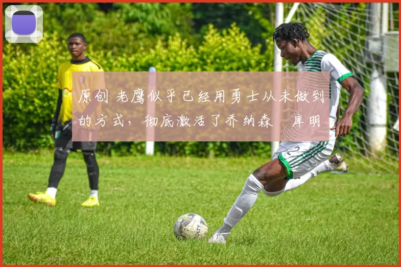 原创 老鹰似乎已经用勇士从未做到的方式,彻底激活了乔纳森・库明加