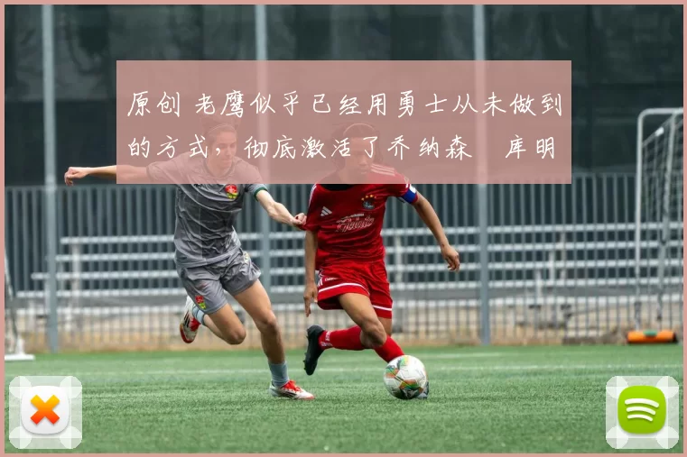 原创 老鹰似乎已经用勇士从未做到的方式，彻底激活了乔纳森・库明加