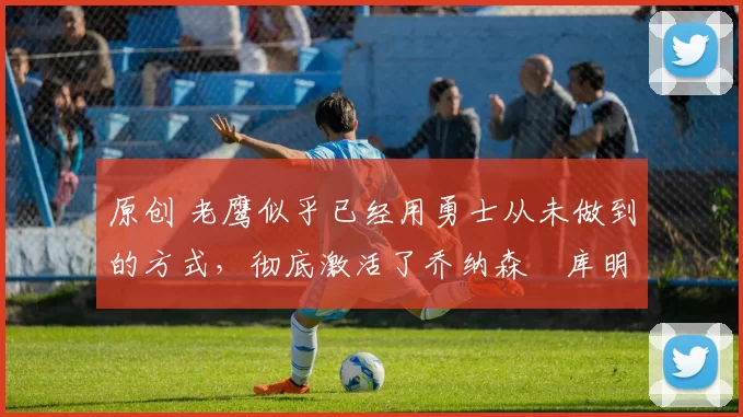 原创 老鹰似乎已经用勇士从未做到的方式，彻底激活了乔纳森・库明加