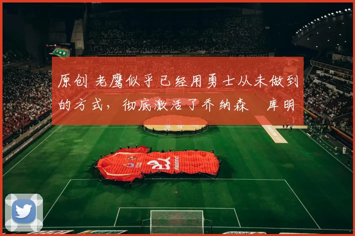 原创 老鹰似乎已经用勇士从未做到的方式,彻底激活了乔纳森・库明加