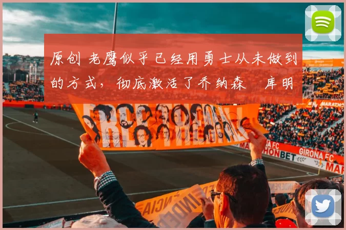 原创 老鹰似乎已经用勇士从未做到的方式，彻底激活了乔纳森・库明加