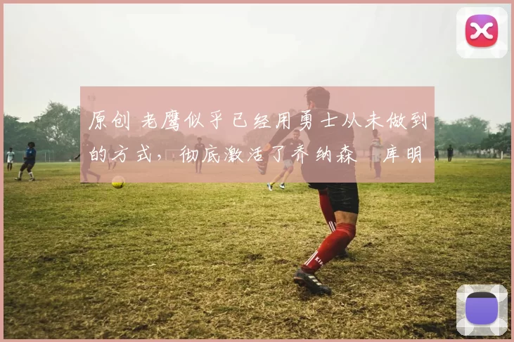 原创 老鹰似乎已经用勇士从未做到的方式，彻底激活了乔纳森・库明加