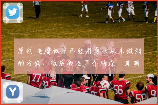 原创 老鹰似乎已经用勇士从未做到的方式,彻底激活了乔纳森・库明加