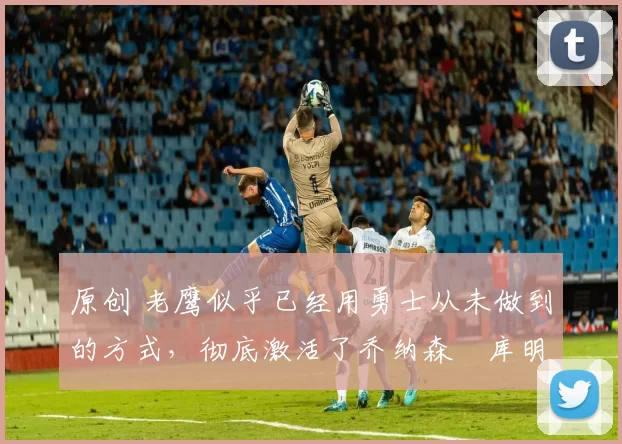 原创 老鹰似乎已经用勇士从未做到的方式,彻底激活了乔纳森・库明加