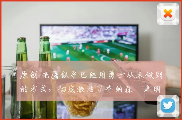 原创 老鹰似乎已经用勇士从未做到的方式，彻底激活了乔纳森・库明加