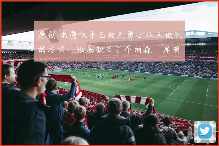 原创 老鹰似乎已经用勇士从未做到的方式，彻底激活了乔纳森・库明加