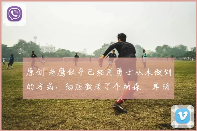 原创 老鹰似乎已经用勇士从未做到的方式，彻底激活了乔纳森・库明加