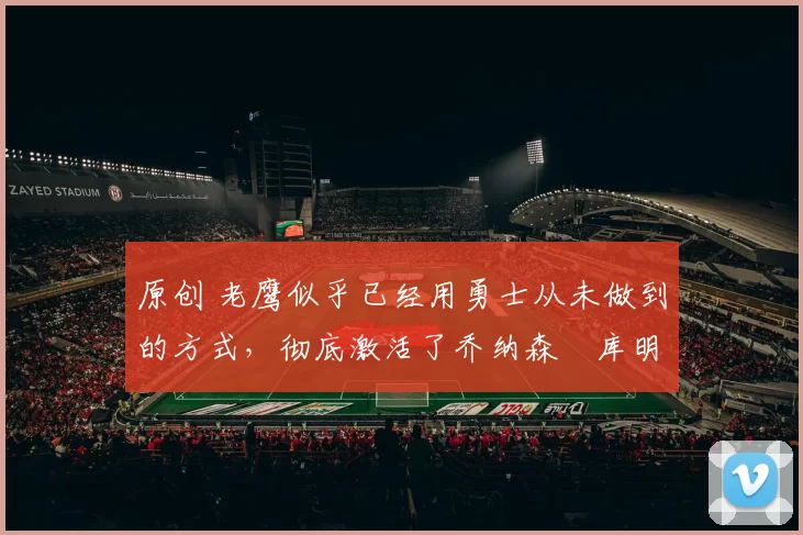 原创 老鹰似乎已经用勇士从未做到的方式，彻底激活了乔纳森・库明加