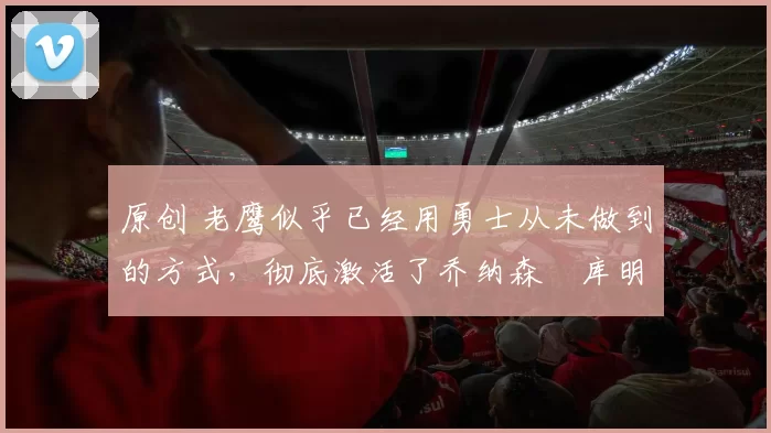 原创 老鹰似乎已经用勇士从未做到的方式,彻底激活了乔纳森・库明加