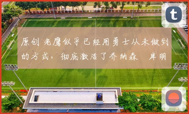 原创 老鹰似乎已经用勇士从未做到的方式，彻底激活了乔纳森・库明加