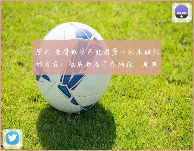 原创 老鹰似乎已经用勇士从未做到的方式，彻底激活了乔纳森・库明加