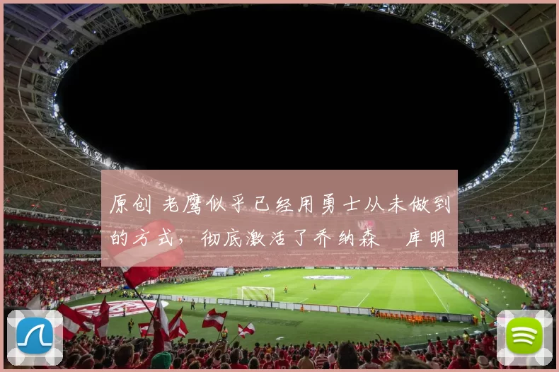 原创 老鹰似乎已经用勇士从未做到的方式,彻底激活了乔纳森・库明加