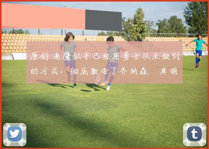 原创 老鹰似乎已经用勇士从未做到的方式，彻底激活了乔纳森・库明加