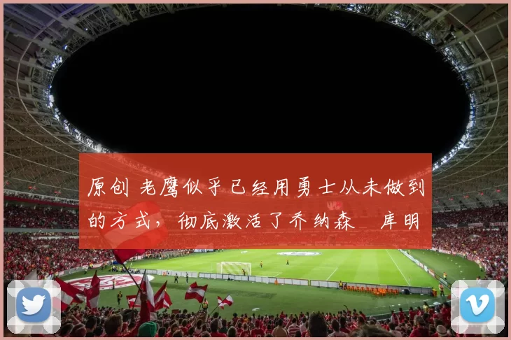 原创 老鹰似乎已经用勇士从未做到的方式,彻底激活了乔纳森・库明加