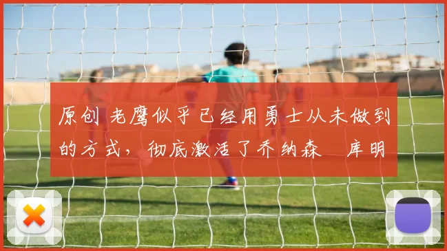 原创 老鹰似乎已经用勇士从未做到的方式，彻底激活了乔纳森・库明加