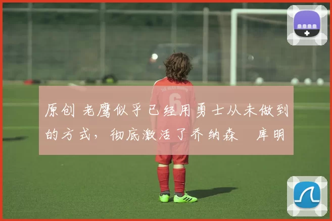 原创 老鹰似乎已经用勇士从未做到的方式,彻底激活了乔纳森・库明加