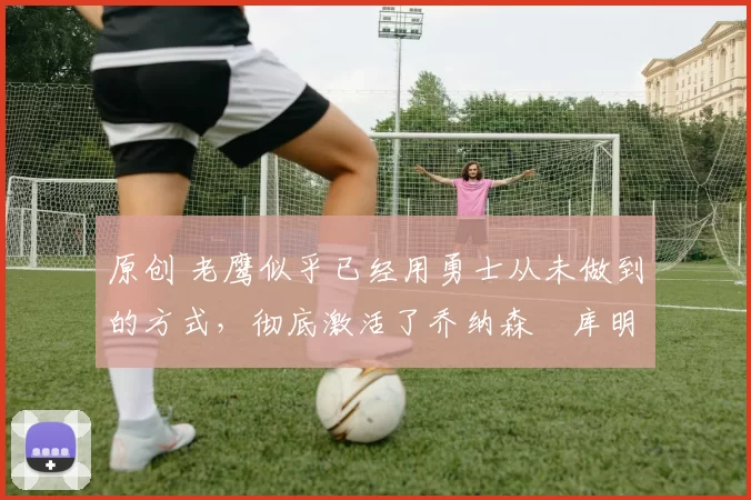 原创 老鹰似乎已经用勇士从未做到的方式,彻底激活了乔纳森・库明加