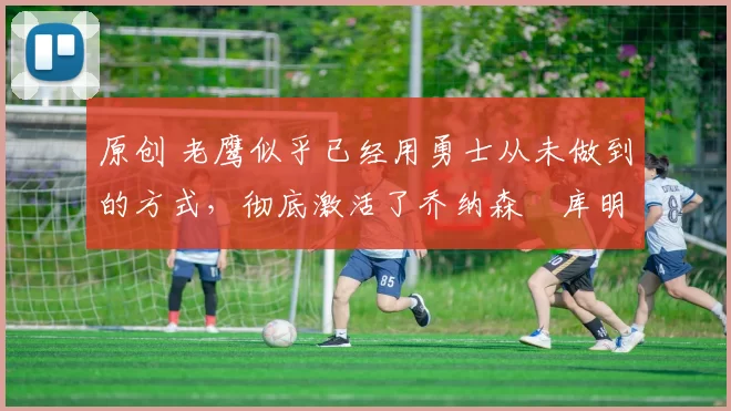 原创 老鹰似乎已经用勇士从未做到的方式,彻底激活了乔纳森・库明加