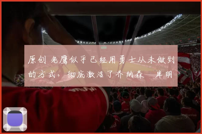 原创 老鹰似乎已经用勇士从未做到的方式，彻底激活了乔纳森・库明加