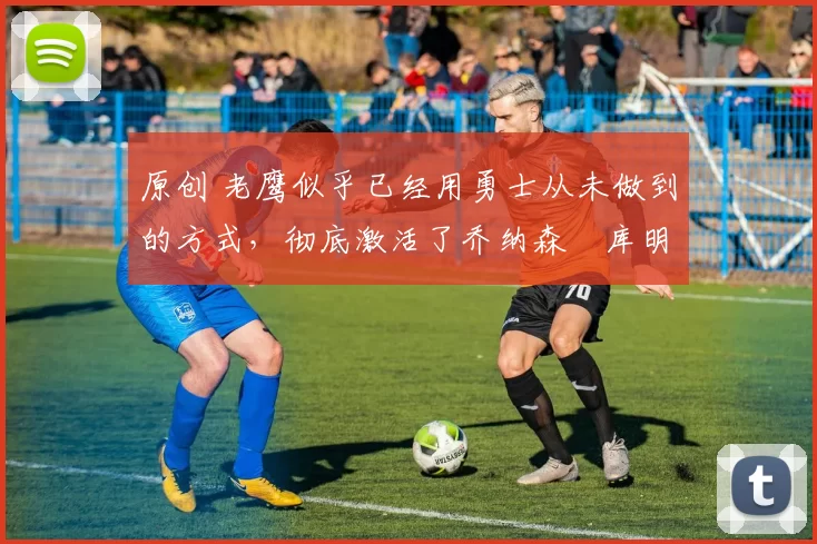 原创 老鹰似乎已经用勇士从未做到的方式,彻底激活了乔纳森・库明加