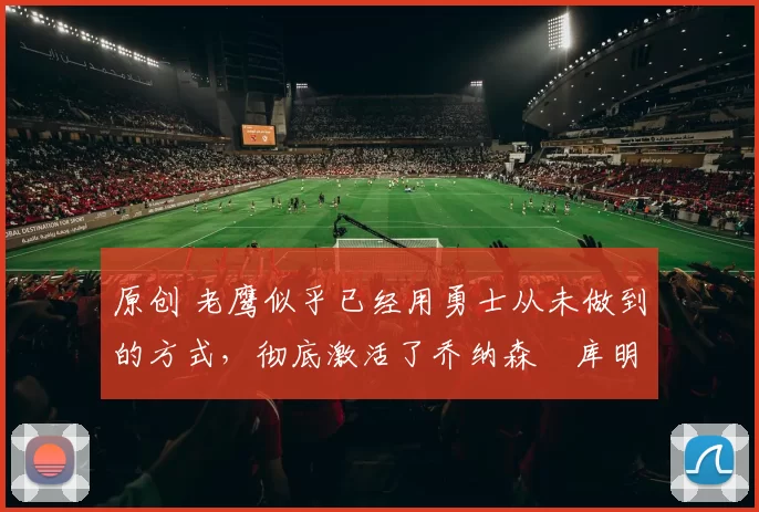 原创 老鹰似乎已经用勇士从未做到的方式，彻底激活了乔纳森・库明加