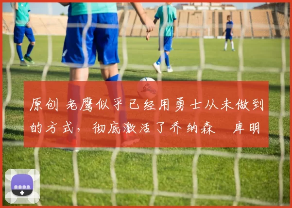 原创 老鹰似乎已经用勇士从未做到的方式，彻底激活了乔纳森・库明加