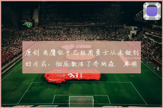 原创 老鹰似乎已经用勇士从未做到的方式,彻底激活了乔纳森・库明加